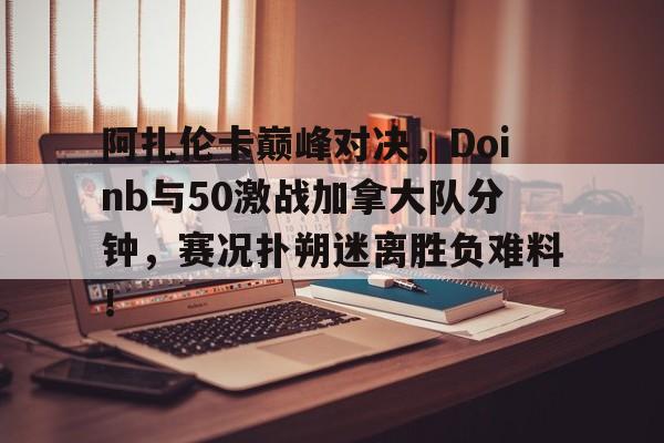 爱游戏棋牌包含阿扎伦卡巅峰对决，Doinb与50激战加拿大队分钟，赛况扑朔迷离胜负难料！的词条